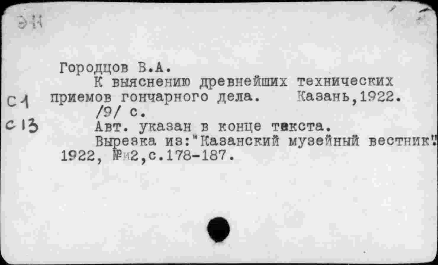 ﻿Городцов В.А.
К выяснению древнейших технических rj приемов гончарного дела. Казань, 1922.
/9/ с.
С- 15 Авт. указан в конце текста.
Вырезка из:"Казанский музейный вестники
1922, №'2,с.178-187.